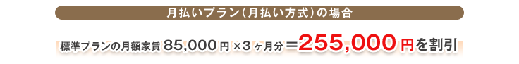 月払いプラン(月払い方式)の場合 標準プランの月額家賃85,000円×3ヶ月分=255,000円を割引